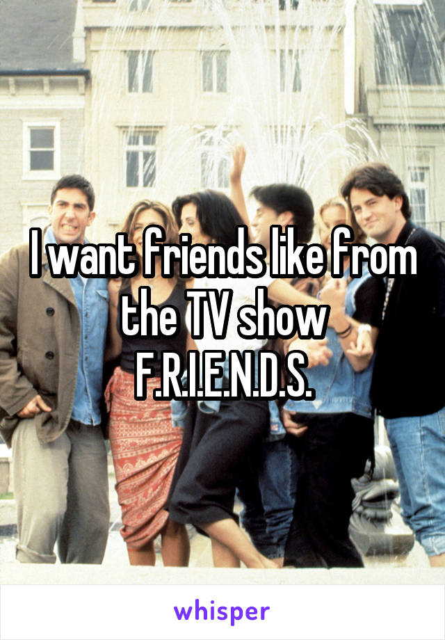 I want friends like from the TV show F.R.I.E.N.D.S.