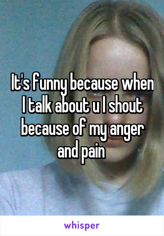 It's funny because when I talk about u I shout because of my anger and pain 