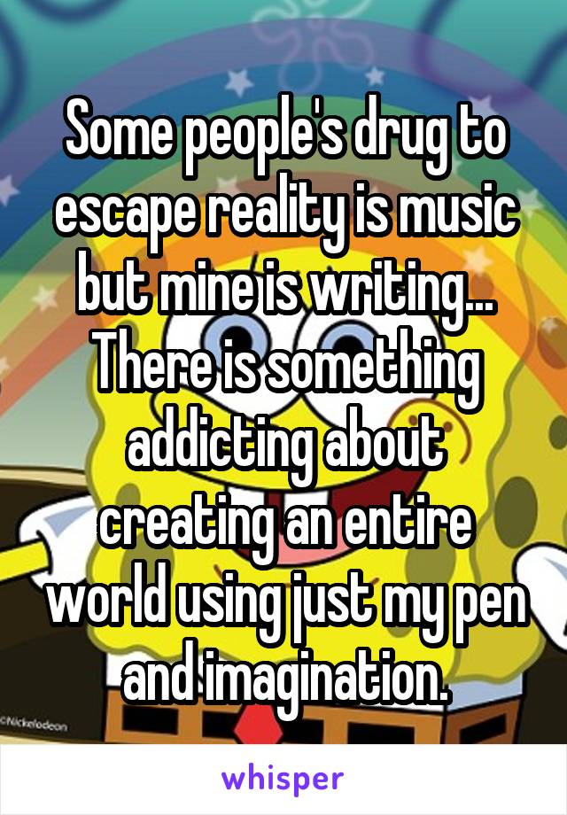 Some people's drug to escape reality is music but mine is writing... There is something addicting about creating an entire world using just my pen and imagination.