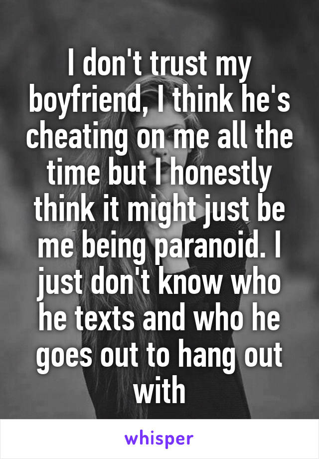 I don't trust my boyfriend, I think he's cheating on me all the time but I honestly think it might just be me being paranoid. I just don't know who he texts and who he goes out to hang out with