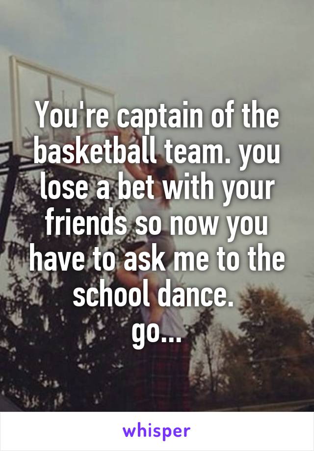 You're captain of the basketball team. you lose a bet with your friends so now you have to ask me to the school dance. 
go...