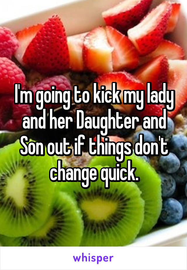 I'm going to kick my lady and her Daughter and Son out if things don't change quick.