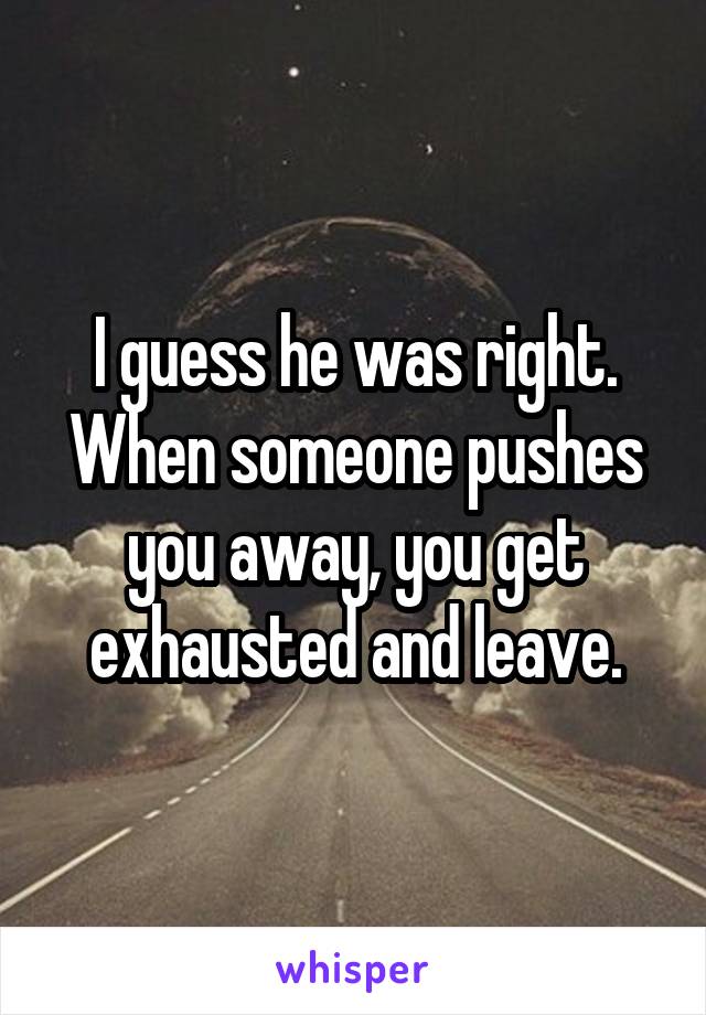 I guess he was right. When someone pushes you away, you get exhausted and leave.