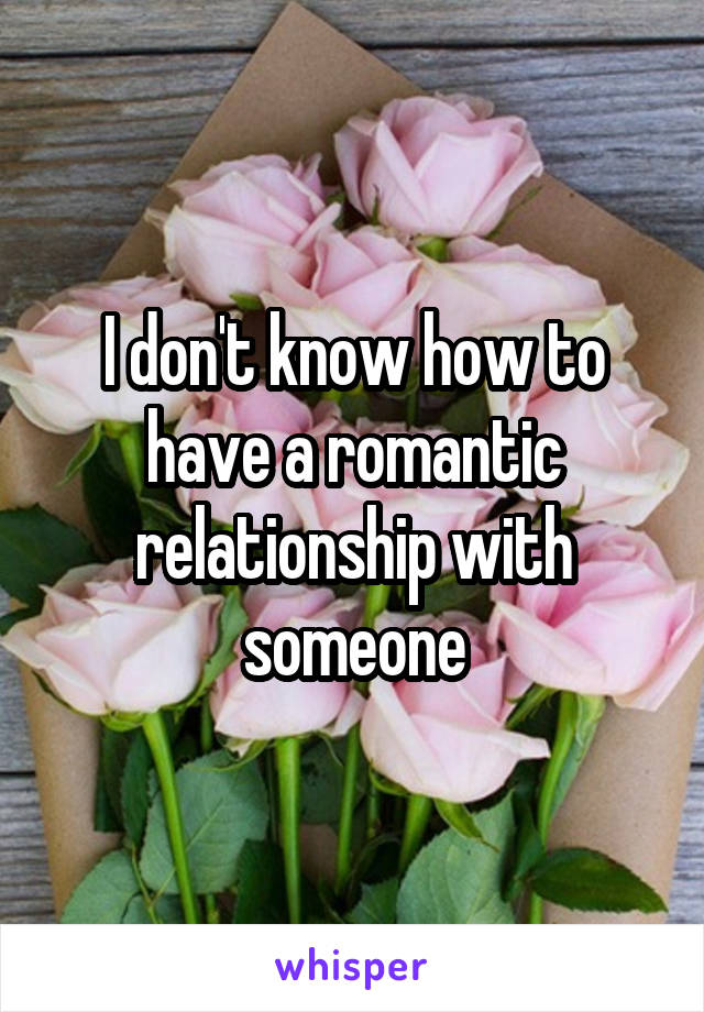I don't know how to have a romantic relationship with someone