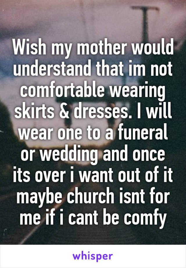 Wish my mother would understand that im not comfortable wearing skirts & dresses. I will wear one to a funeral or wedding and once its over i want out of it maybe church isnt for me if i cant be comfy
