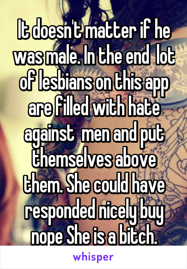 It doesn't matter if he was male. In the end  lot of lesbians on this app are filled with hate against  men and put themselves above them. She could have responded nicely buy nope She is a bitch.