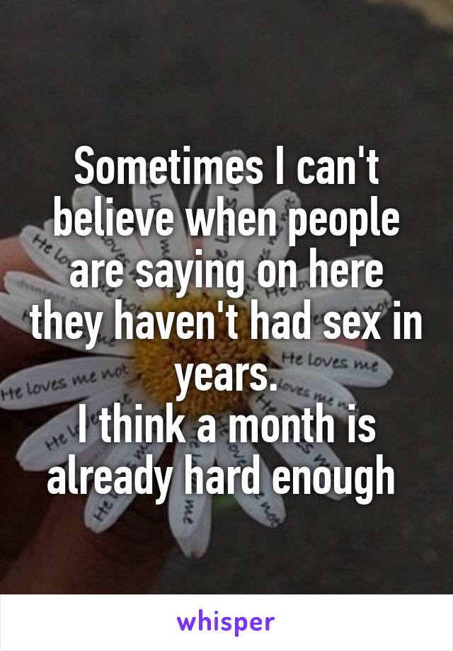 Sometimes I can't believe when people are saying on here they haven't had sex in years.
I think a month is already hard enough 
