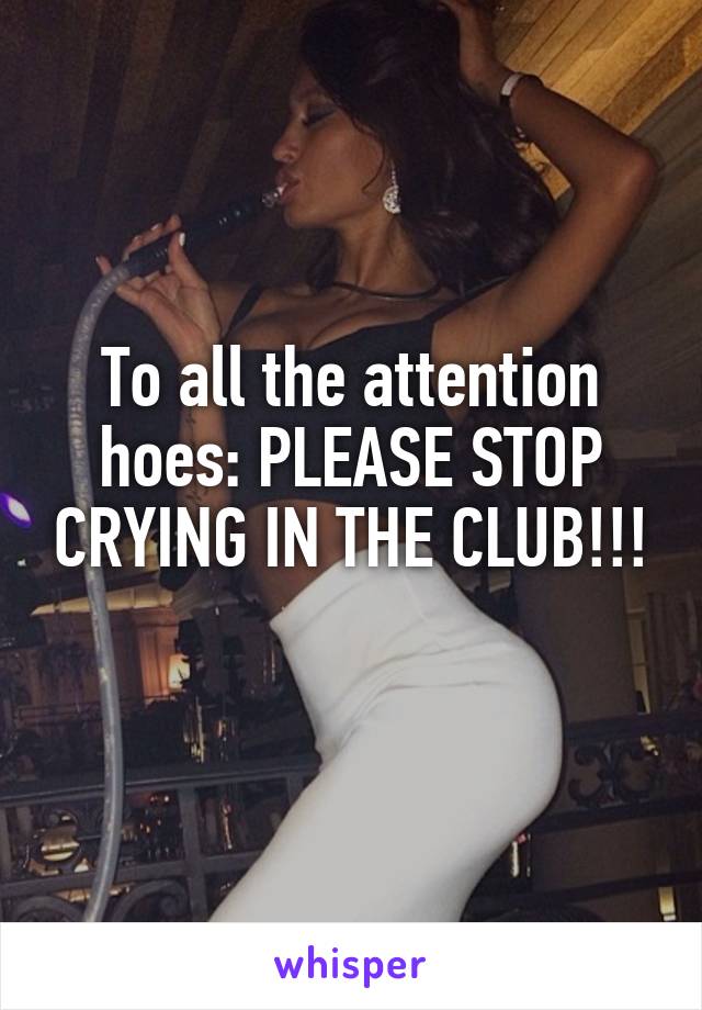 To all the attention hoes: PLEASE STOP CRYING IN THE CLUB!!!
