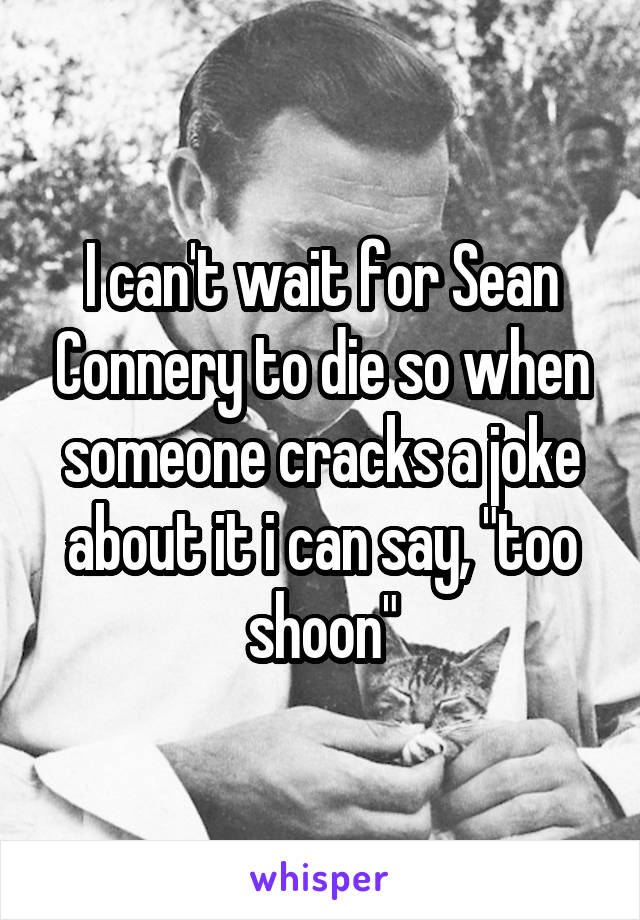 I can't wait for Sean Connery to die so when someone cracks a joke about it i can say, "too shoon"