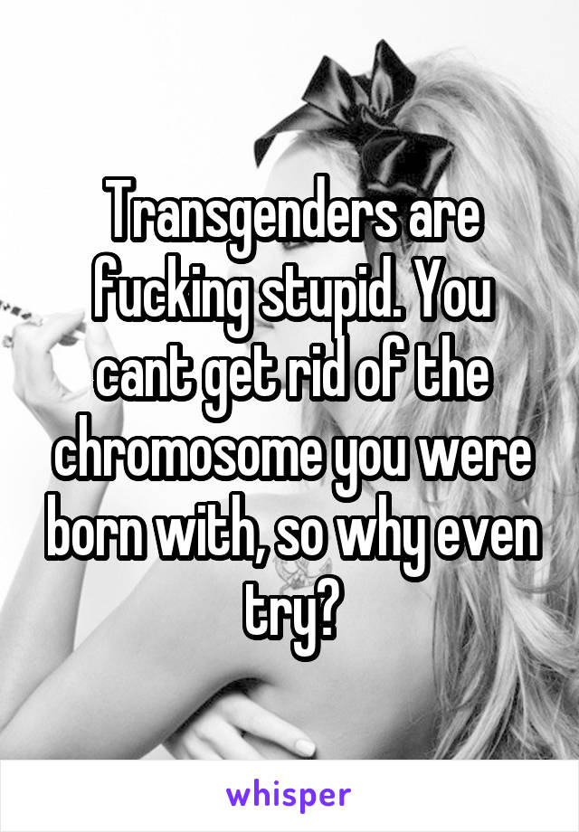 Transgenders are fucking stupid. You cant get rid of the chromosome you were born with, so why even try?