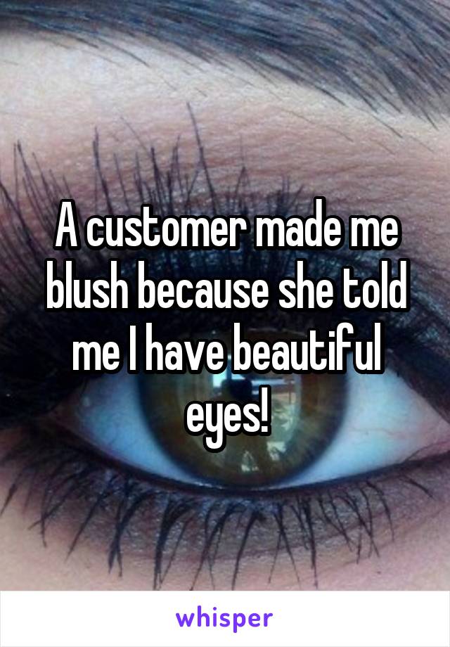 A customer made me blush because she told me I have beautiful eyes!