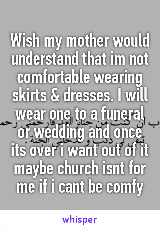 Wish my mother would understand that im not comfortable wearing skirts & dresses. I will wear one to a funeral or wedding and once its over i want out of it maybe church isnt for me if i cant be comfy