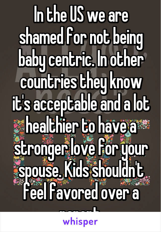 In the US we are shamed for not being baby centric. In other countries they know it's acceptable and a lot healthier to have a stronger love for your spouse. Kids shouldn't feel favored over a parent.