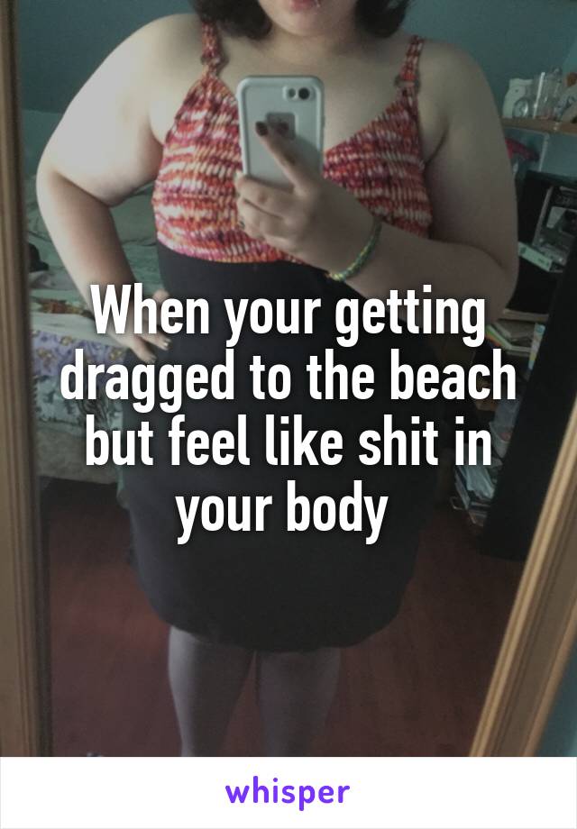 When your getting dragged to the beach but feel like shit in your body 