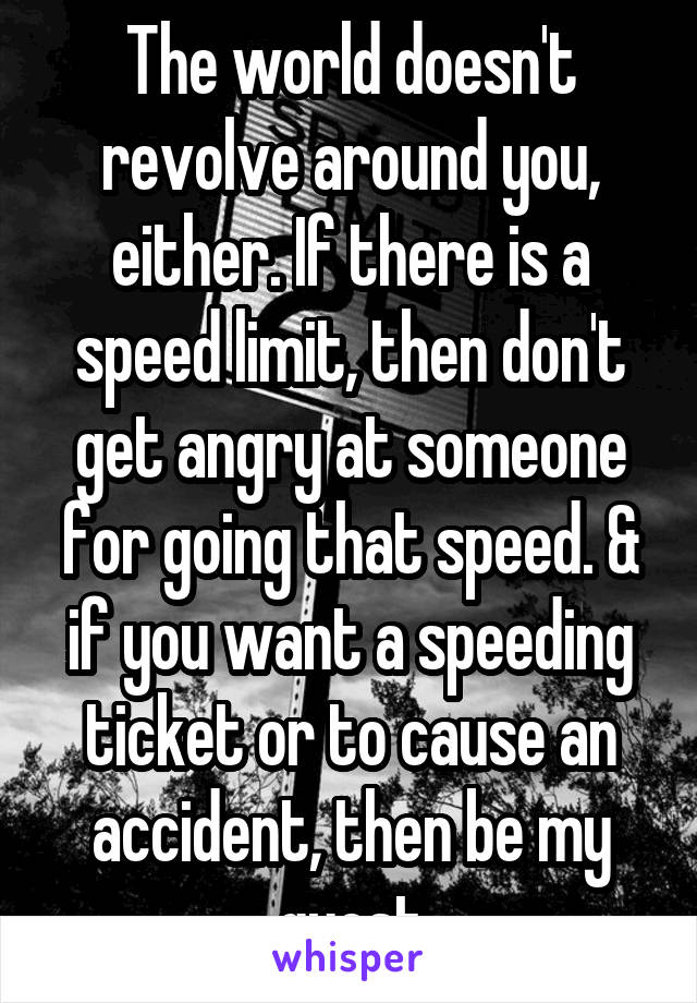 The world doesn't revolve around you, either. If there is a speed limit, then don't get angry at someone for going that speed. & if you want a speeding ticket or to cause an accident, then be my guest