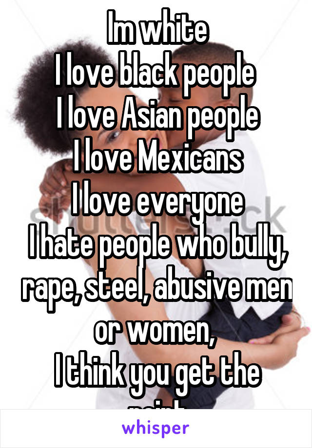 Im white
I love black people 
I love Asian people
I love Mexicans
I love everyone
I hate people who bully, rape, steel, abusive men or women, 
I think you get the point