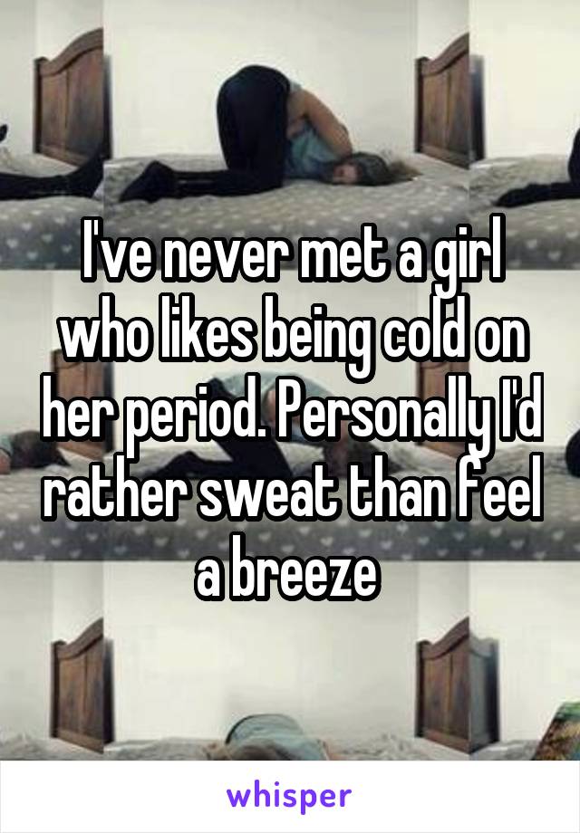 I've never met a girl who likes being cold on her period. Personally I'd rather sweat than feel a breeze 