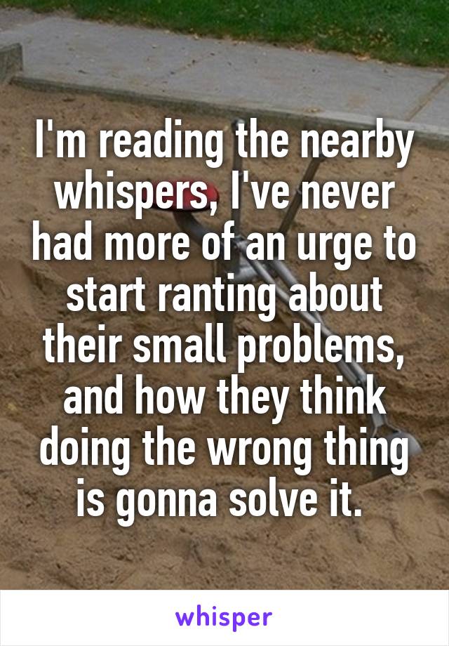 I'm reading the nearby whispers, I've never had more of an urge to start ranting about their small problems, and how they think doing the wrong thing is gonna solve it. 