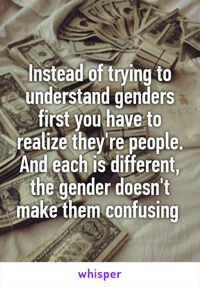 Instead of trying to understand genders first you have to realize they're people. And each is different, the gender doesn't make them confusing 