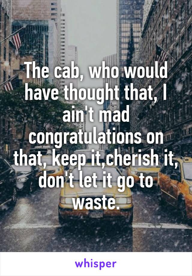 The cab, who would have thought that, I ain't mad congratulations on that, keep it,cherish it, don't let it go to waste.