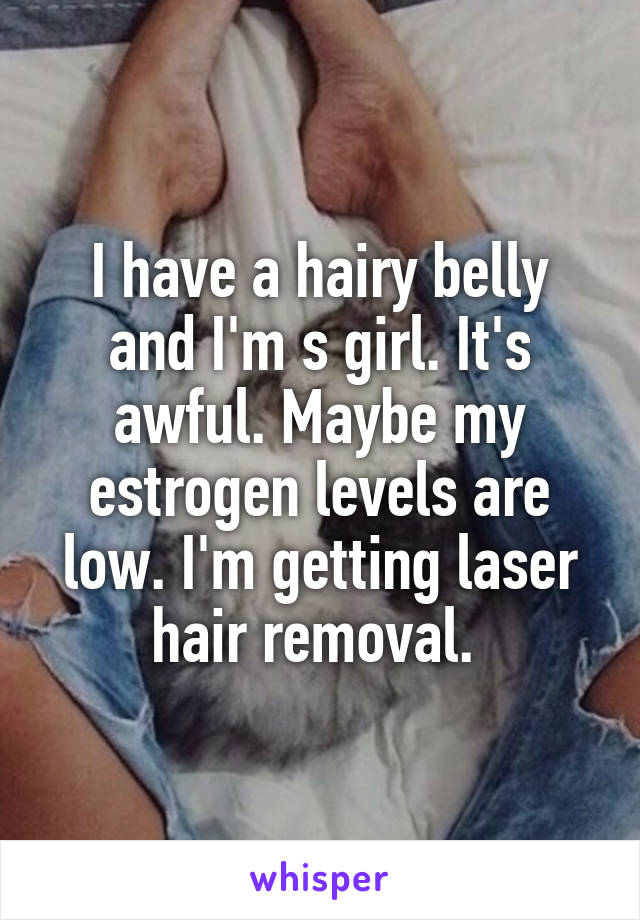 I have a hairy belly and I'm s girl. It's awful. Maybe my estrogen levels are low. I'm getting laser hair removal. 