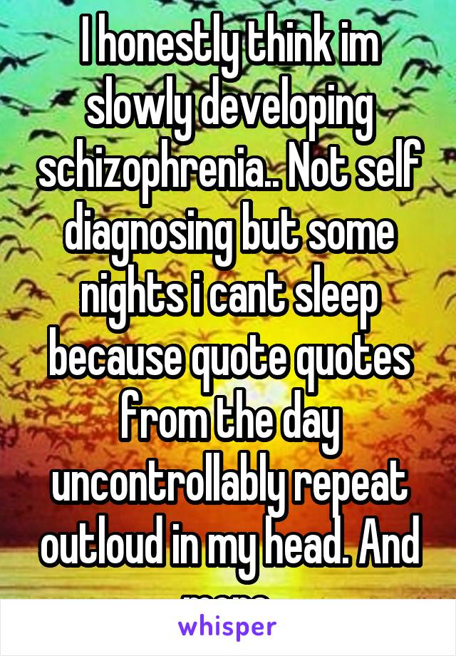 I honestly think im slowly developing schizophrenia.. Not self diagnosing but some nights i cant sleep because quote quotes from the day uncontrollably repeat outloud in my head. And more.