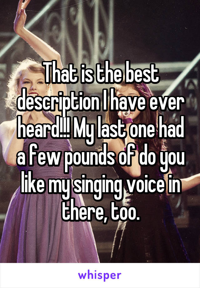 That is the best description I have ever heard!!! My last one had a few pounds of do you like my singing voice in there, too.