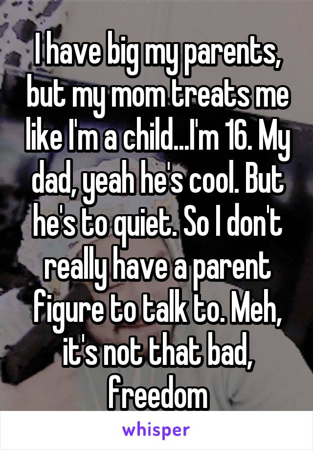 I have big my parents, but my mom treats me like I'm a child...I'm 16. My dad, yeah he's cool. But he's to quiet. So I don't really have a parent figure to talk to. Meh, it's not that bad, freedom