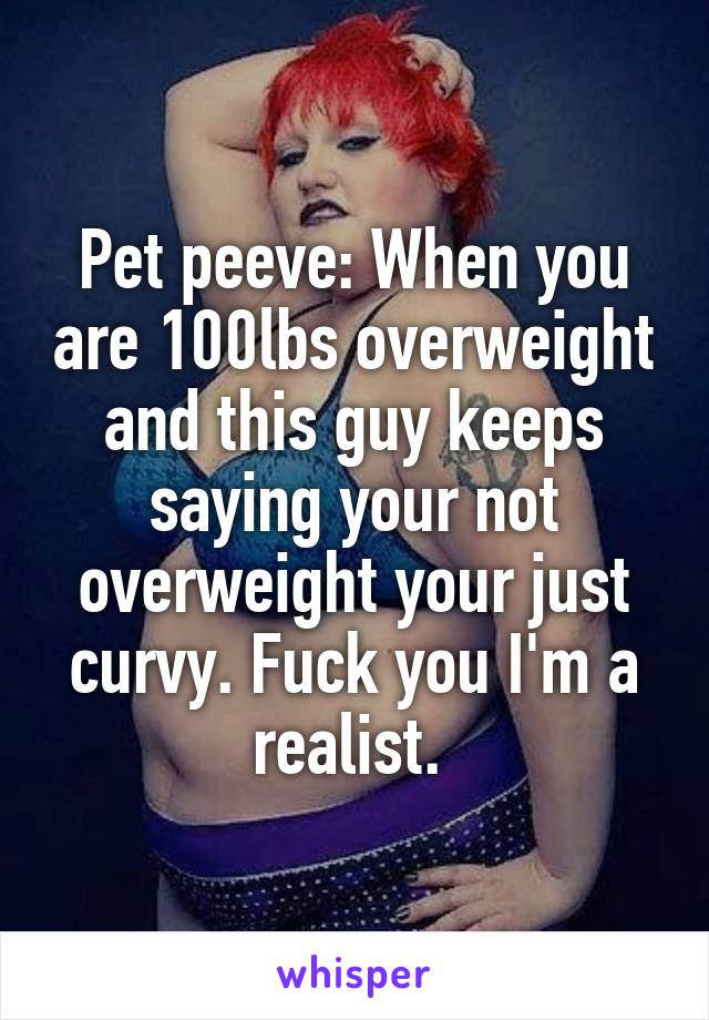Pet peeve: When you are 100lbs overweight and this guy keeps saying your not overweight your just curvy. Fuck you I'm a realist. 
