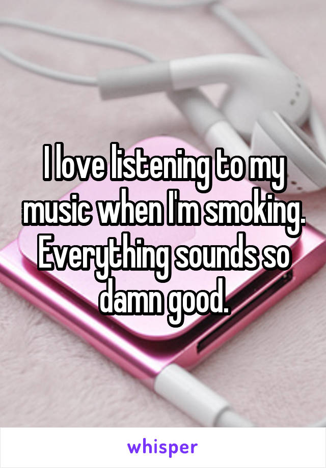 I love listening to my music when I'm smoking. Everything sounds so damn good.