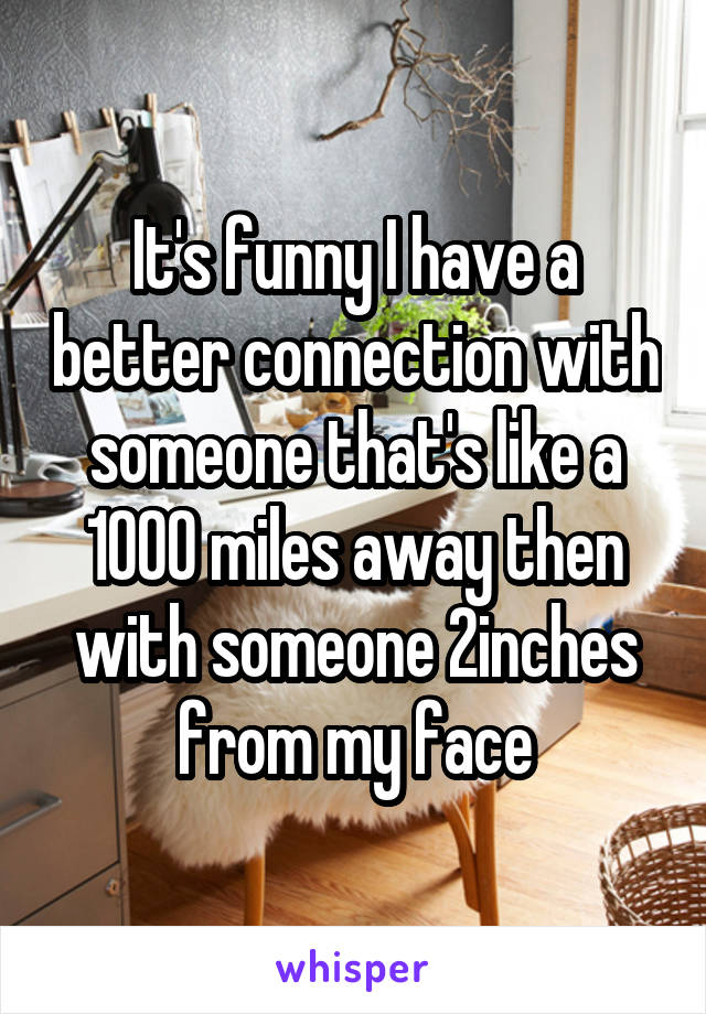 It's funny I have a better connection with someone that's like a 1000 miles away then with someone 2inches from my face