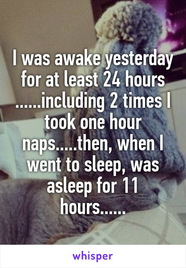 I was awake yesterday for at least 24 hours ......including 2 times I took one hour naps.....then, when I went to sleep, was asleep for 11 hours......