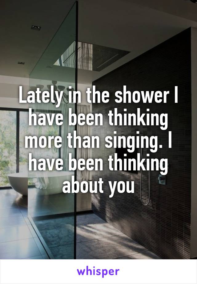 Lately in the shower I have been thinking more than singing. I have been thinking about you