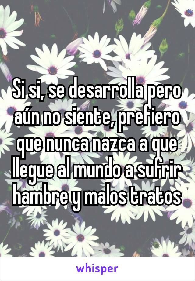 Si si, se desarrolla pero aún no siente, prefiero que nunca nazca a que llegue al mundo a sufrir hambre y malos tratos