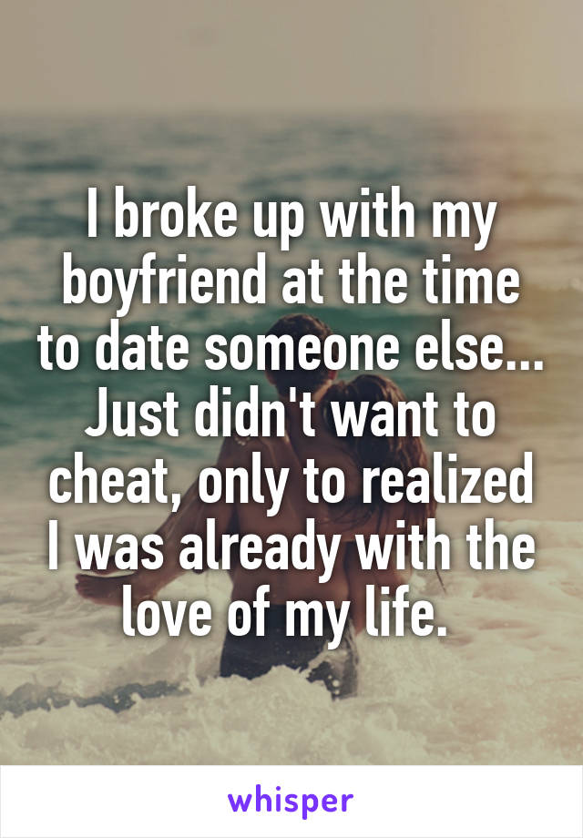 I broke up with my boyfriend at the time to date someone else... Just didn't want to cheat, only to realized I was already with the love of my life. 
