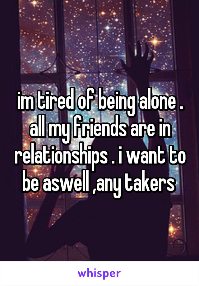 im tired of being alone . all my friends are in relationships . i want to be aswell ,any takers 