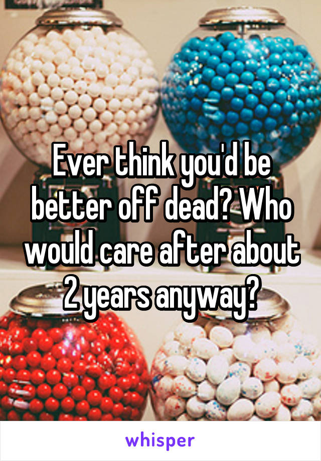 Ever think you'd be better off dead? Who would care after about 2 years anyway?