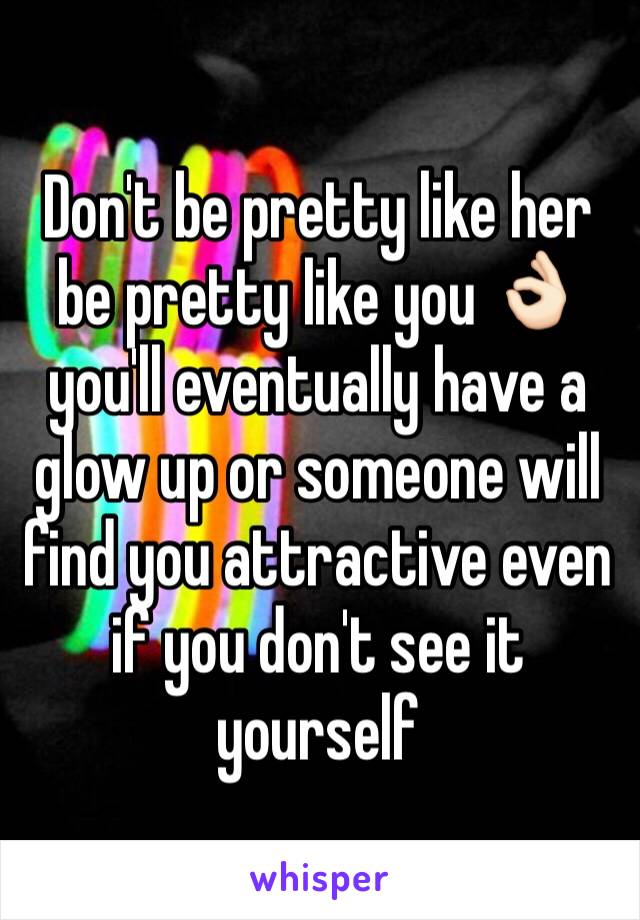 Don't be pretty like her be pretty like you 👌🏻 you'll eventually have a glow up or someone will find you attractive even if you don't see it yourself 
