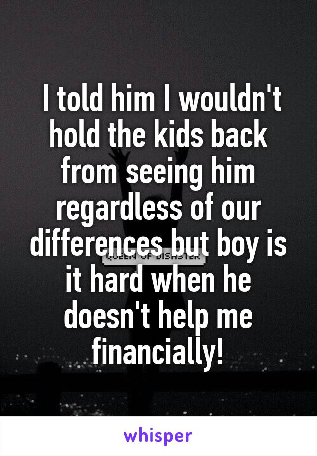  I told him I wouldn't hold the kids back from seeing him regardless of our differences but boy is it hard when he doesn't help me financially!