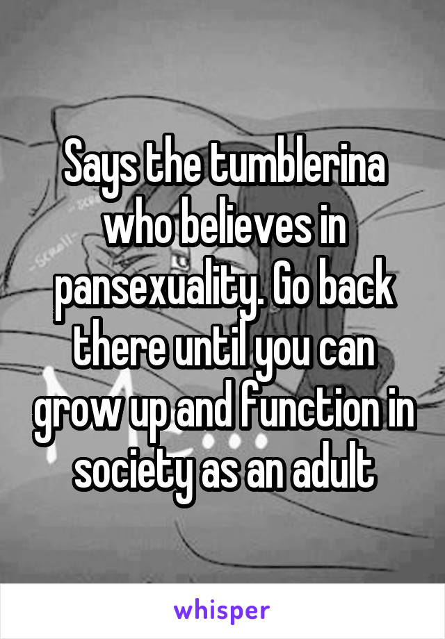 Says the tumblerina who believes in pansexuality. Go back there until you can grow up and function in society as an adult