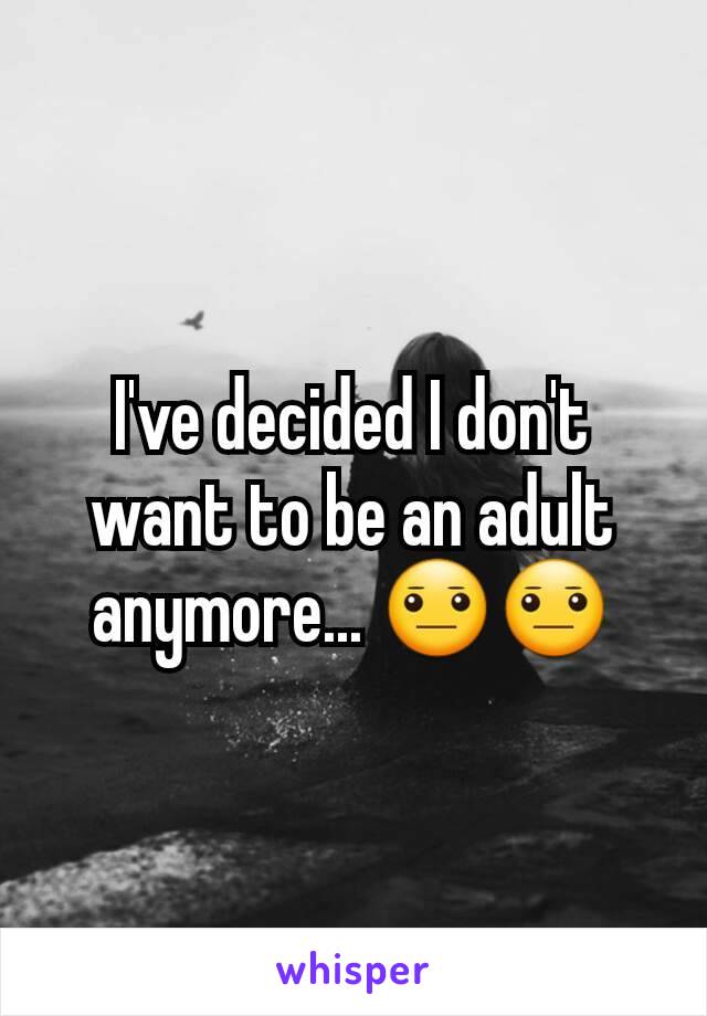 I've decided I don't want to be an adult anymore... 😐😐