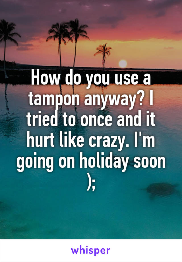 How do you use a tampon anyway? I tried to once and it hurt like crazy. I'm going on holiday soon );