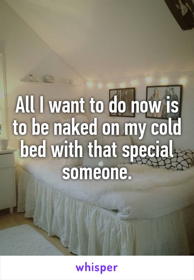 All I want to do now is to be naked on my cold bed with that special someone.