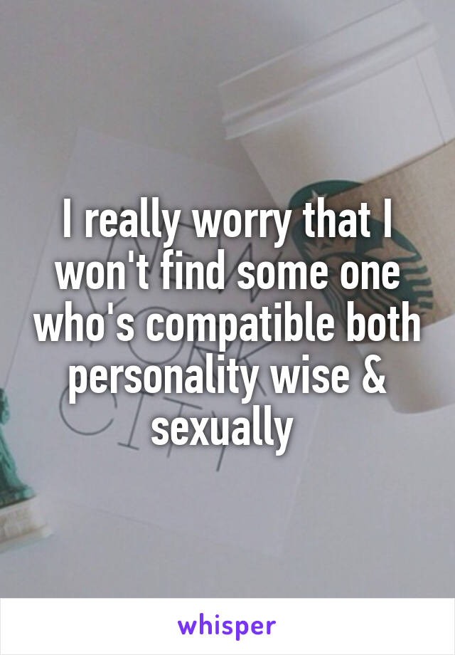 I really worry that I won't find some one who's compatible both personality wise & sexually 