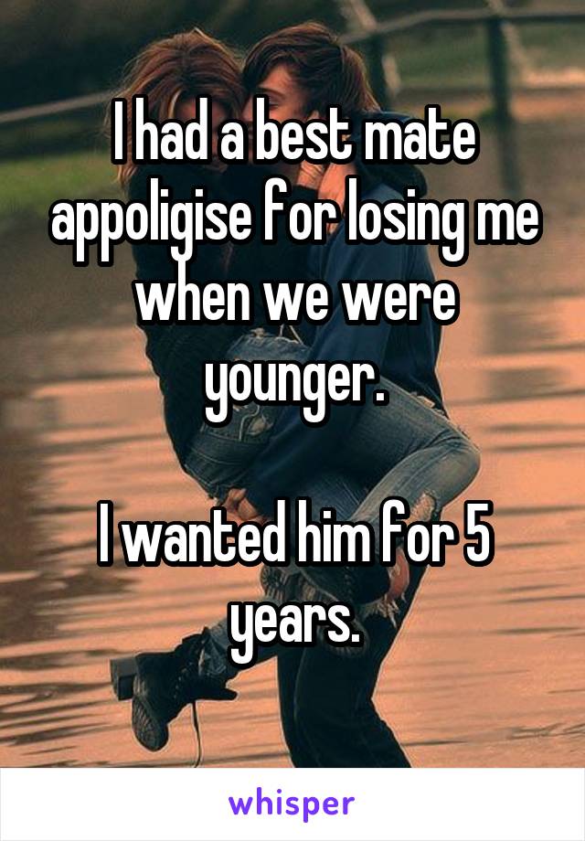 I had a best mate appoligise for losing me when we were younger.

I wanted him for 5 years.
