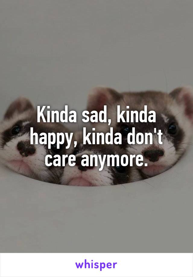 Kinda sad, kinda happy, kinda don't care anymore.