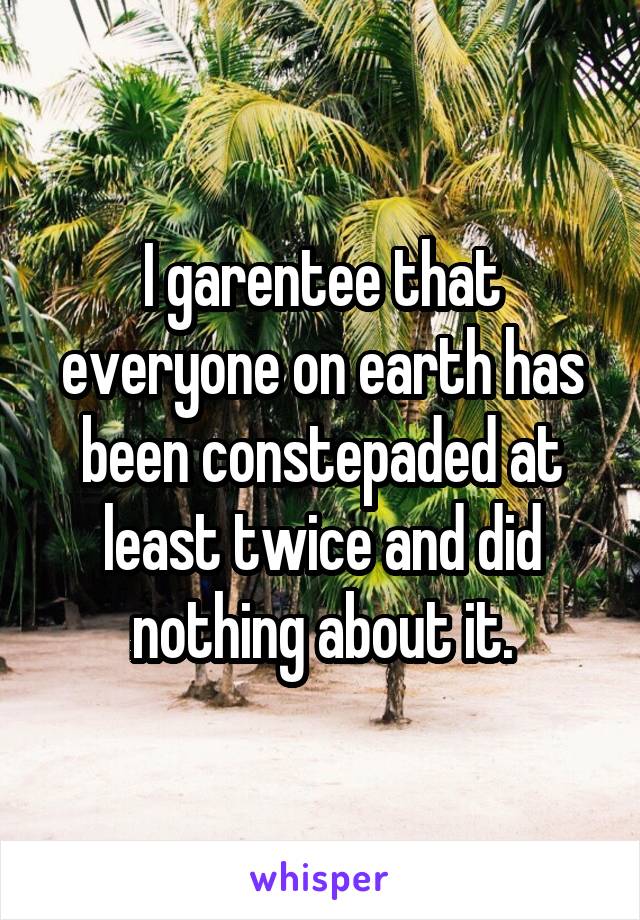 I garentee that everyone on earth has been constepaded at least twice and did nothing about it.