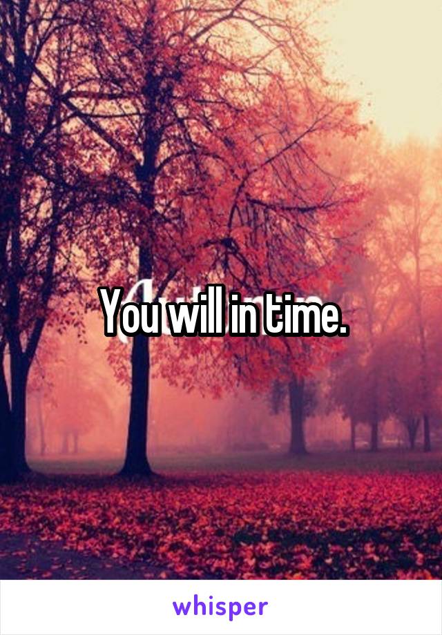 You will in time.