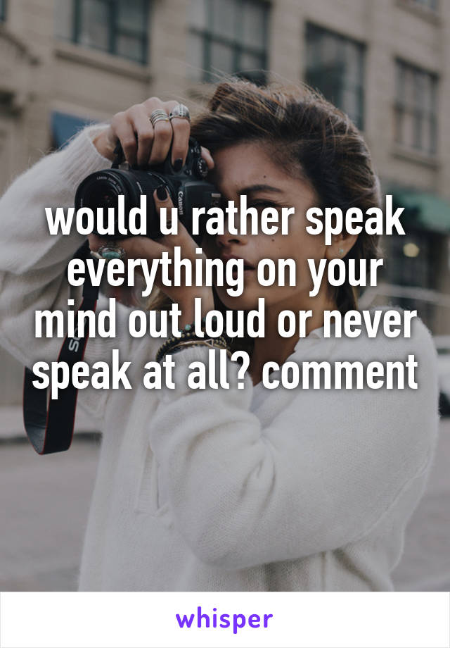 would u rather speak everything on your mind out loud or never speak at all? comment 