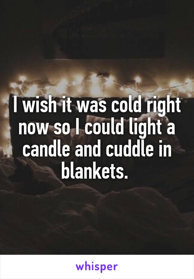 I wish it was cold right now so I could light a candle and cuddle in blankets. 